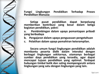 Fungsi Lingkungan Pendidikan Terhadap Proses
Pendidikan Manusia
Setiap pusat pendidikan dapat berpeluang
memberikan kontribusi yang besar dalam ketiga
kegiatan pendidikan, yakni:
a. Pembimbingan dalam upaya pemantapan pribadi
yang berbudaya
b. Pengajaran dalam upaya penguasaan pengetahuan
c. Pelatihan dalam upaya pemahiran keterampilan.
Secara umum fungsi lingkungan pendidikan adalah
membantu peserta didik dalam interaksi dengan
berbagai lingkungan sekitarnya, utamanya berbagai
sumber daya pendidikan yang tersedia, agar dapat
mencapai tujuan pendidikan yang optimal. Terdapat
hubungan timbal balik dan saling mempengaruhi antara
lingkungan yang satu dengan lingkungan yang lain.
 