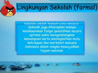 Lingkungan Sekolah (formal)
Sekolah adalah tempat yang sengaja
dirancang untuk melaksanakan pendidikan,
karena kemajuan zaman menyebabkan
ketidakmungkinan keluarga untuk
memenuhi seluruh kebutuhan dan aspirasi
generasi muda terhadap iptek.
Sekolah juga diharapkan mampu
melaksanakan fungsi pendidikan secara
optimal yakni mengembangkan
kemampuan serta meningkatkan mutu
kehidupan dan martabat manusia
indonesia dalam rangka mewujudkan
tujuan nasional.
 