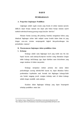 BAB II
PEMBAHASAN
A. Pengertian Lingkungan Pendidikan
Lingkungan adalah segala sesuatu yang berada di sekitar manusia (peserta
didik).Ia dapat berupa manusia dan dapat pula bukan berupa manusia seperti
tumbuh-tumbuhan,binatang,gunung,sungai,laut,dan lain-lain.1
Menurut Sartain (seorang ahli psikolog Amerika) mengatakan bahwa yang
dimaksud lingkungan sekitar ialah meliputi semua kondisi dalam dunia ini yang
dengan cara-cara tertentu mempengaruhi tingkah laku,perkembangan dan
pertumbuhan manusia.2
B. Macam-macam lingkungan dalam pendidikan islam
1. Keluarga
Keluarga adalah suatu lingkungan kecil yang terdiri atas ibu dan
bapak beserta anak-anaknya.Komposisi tersebut sering dinamakan dengan
istilah keluarga inti.Keluarga juga dapat diartikan suatu kekerabatan yang
sangat mendasar di dalam masyarakat.
Keluarga merupakan institusi pertama dan utama dalam
perkembangan seorang individu.Oleh karena itu, dapat dikatakan bahwa
pembentukan kepribadian anak bermula dari lingkungan keluarga.Salah
satu bentuk tanggung jawab orangtua terhadap anak di dalam keluarga
adalah dengan mendidik anak-anaknya.
Keadaan dalam lingkungan keluarga yang dapat berpengaruh
terhadap pendidikan antara lain:
1 Drs.Bukhari Umar, M.Ag.2010.Ilmu Pendidikan Islam.Jakarta:Amzah,hal 107
2 Nur Uhbiyati.1997.Ilmu Pendidikan Islam(IPI).Bandung:PUSTAKA SETIA,hlm 234
 