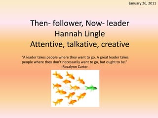 January 26, 2011 Then- follower, Now- leaderHannah LingleAttentive, talkative, creative “A leader takes people where they want to go. A great leader takes people where they don’t necessarily want to go, but ought to be.” 					-Rosalynn Carter 