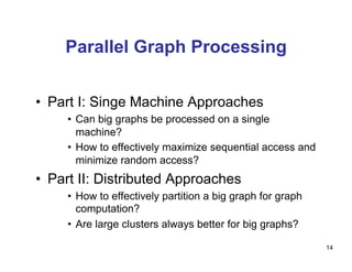 Parallel Graph Processing
•  Part I: Singe Machine Approaches
•  Can big graphs be processed on a single
machine?
•  How to effectively maximize sequential access and
minimize random access?
•  Part II: Distributed Approaches
•  How to effectively partition a big graph for graph
computation?
•  Are large clusters always better for big graphs?
14
 