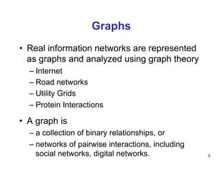 Graphs
•  Real information networks are represented
as graphs and analyzed using graph theory
– Internet
– Road networks
– Utility Grids
– Protein Interactions
•  A graph is
– a collection of binary relationships, or
– networks of pairwise interactions, including
social networks, digital networks. 3
 