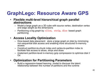 GraphLego: Resource Aware GPS
•  Flexible multi-level hierarchical graph parallel
abstractions
–  Model a large graph as a 3D cube with source vertex, destination vertex
and edge weight as the dimensions
–  Partitioning a big graph by: slice, strip, dice based graph
partitioning
•  Access Locality Optimization
–  Dice-based data placement: store a large graph on disk by minimizing
non-sequential disk access and enabling more structured in-memory
access
–  Construct partition-to-chunk index and vertex-to-partition index to
facilitate fast access to slices, strips and dices
–  implement partition-level in-memory gzip compression to optimize disk I/
Os
•  Optimization for Partitioning Parameters
–  Build a regression-based learning model to discover the latent
relationship between the number of partitions and the runtime
40
 