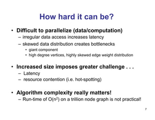 How hard it can be?
•  Difficult to parallelize (data/computation)
–  irregular data access increases latency
–  skewed data distribution creates bottlenecks
•  giant component
•  high degree vertices, highly skewed edge weight distribution
•  Increased size imposes greater challenge . . .
–  Latency
–  resource contention (i.e. hot-spotting)
•  Algorithm complexity really matters!
–  Run-time of O(n2) on a trillion node graph is not practical!
7
 