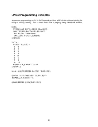 LINGO Programming Examples
A common programming model is the Knapsack problem, which deals with maximizing the
utility of loading capacity. This example shows how to properly set up a knapsack problem.

SETS:
 ITEMS / ANT_REPEL, BEER, BLANKET,
  BRATWURST, BROWNIES, FRISBEE,
  SALAD, WATERMELON/:
   INCLUDE, WEIGHT, RATING;
ENDSETS

DATA:
 WEIGHT RATING =
  1   2
  3   9
  4   3
  3   8
  3 10
  1   6
  5   4
  10 10;
 KNAPSACK_CAPACITY = 15;
ENDDATA

MAX = @SUM( ITEMS: RATING * INCLUDE);

@SUM( ITEMS: WEIGHT * INCLUDE) <=
KNAPSACK_CAPACITY;

@FOR( ITEMS: @BIN( INCLUDE));




                                              16
 