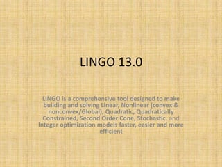 LINGO 13.0

  LINGO is a comprehensive tool designed to make
  building and solving Linear, Nonlinear (convex &
    nonconvex/Global), Quadratic, Quadratically
  Constrained, Second Order Cone, Stochastic, and
Integer optimization models faster, easier and more
                      efficient
 