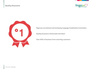 Quality Assurance




                     Rigorous recruitment and testing by Language Combination Controllers


                     Quality Assurance checks built into Heart


                     Over 90% of business from returning customers




Love your language
 