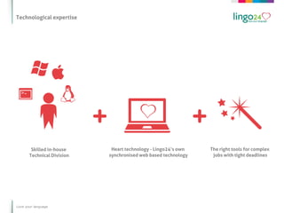 Technological expertise




        Skilled in-house     Heart technology - Lingo24’s own   The right tools for complex
       Technical Division   synchronised web based technology    jobs with tight deadlines




Love your language
 