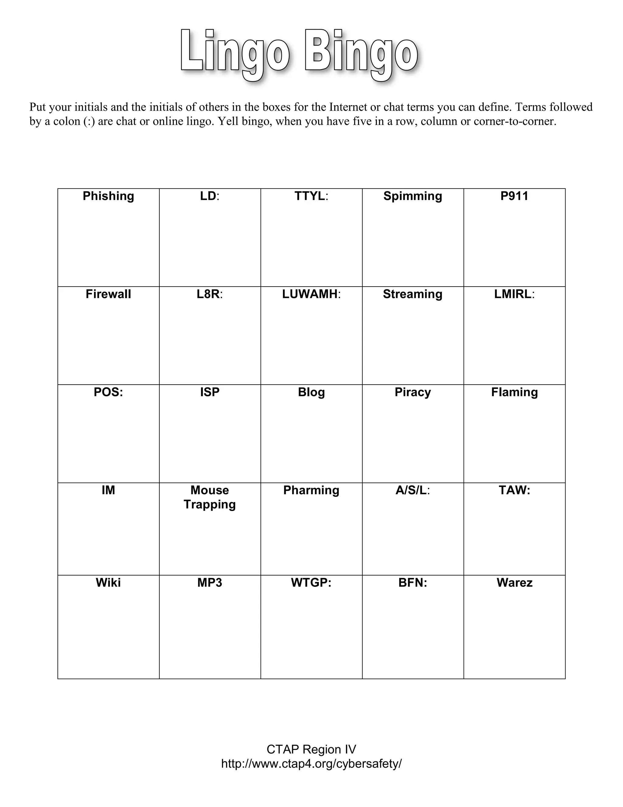 Put your initials and the initials of others in the boxes for the Internet or chat terms you can define. Terms followed
by a colon (:) are chat or online lingo. Yell bingo, when you have five in a row, column or corner-to-corner.




           Phishing                 LD:                TTYL:              Spimming                 P911




           Firewall                L8R:              LUWAMH:              Streaming               LMIRL:




             POS:                   ISP                 Blog                 Piracy              Flaming




               IM                Mouse               Pharming                A/S/L:                TAW:
                                Trapping




              Wiki                 MP3                 WTGP:                 BFN:                 Warez




                                                   CTAP Region IV
                                          http://www.ctap4.org/cybersafety/
 