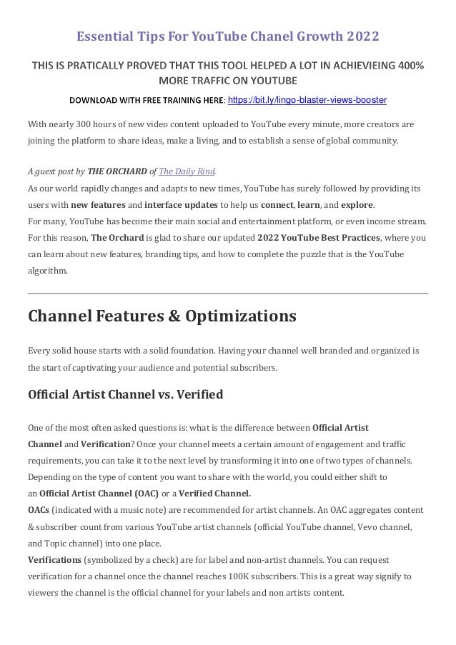 Essential Tips For YouTube Chanel Growth 2022
https://bit.ly/lingo-blaster-views-booster
With nearly 300 hours of new video content uploaded to YouTube every minute, more creators are
joining the platform to share ideas, make a living, and to establish a sense of global community.
A guest post by THE ORCHARD of The Daily Rind.
As our world rapidly changes and adapts to new times, YouTube has surely followed by providing its
users with new features and interface updates to help us connect, learn, and explore.
For many, YouTube has become their main social and entertainment platform, or even income stream.
For this reason, The Orchard is glad to share our updated 2022 YouTube Best Practices, where you
can learn about new features, branding tips, and how to complete the puzzle that is the YouTube
algorithm.
Channel Features & Optimizations
Every solid house starts with a solid foundation. Having your channel well branded and organized is
the start of captivating your audience and potential subscribers.
Official Artist Channel vs. Verified
One of the most often asked questions is: what is the difference between Official Artist
Channel and Verification? Once your channel meets a certain amount of engagement and traffic
requirements, you can take it to the next level by transforming it into one of two types of channels.
Depending on the type of content you want to share with the world, you could either shift to
an Official Artist Channel (OAC) or a Verified Channel.
OACs (indicated with a music note) are recommended for artist channels. An OAC aggregates content
& subscriber count from various YouTube artist channels (official YouTube channel, Vevo channel,
and Topic channel) into one place.
Verifications (symbolized by a check) are for label and non-artist channels. You can request
verification for a channel once the channel reaches 100K subscribers. This is a great way signify to
viewers the channel is the official channel for your labels and non artists content.
 