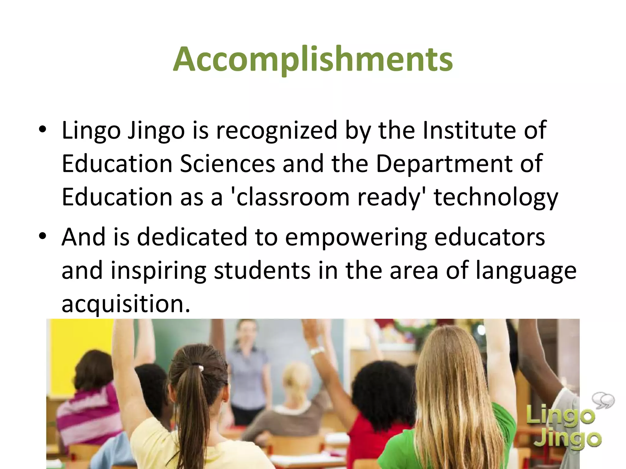 Accomplishments
• Lingo Jingo is recognized by the Institute of
Education Sciences and the Department of
Education as a 'classroom ready' technology
• And is dedicated to empowering educators
and inspiring students in the area of language
acquisition.
 