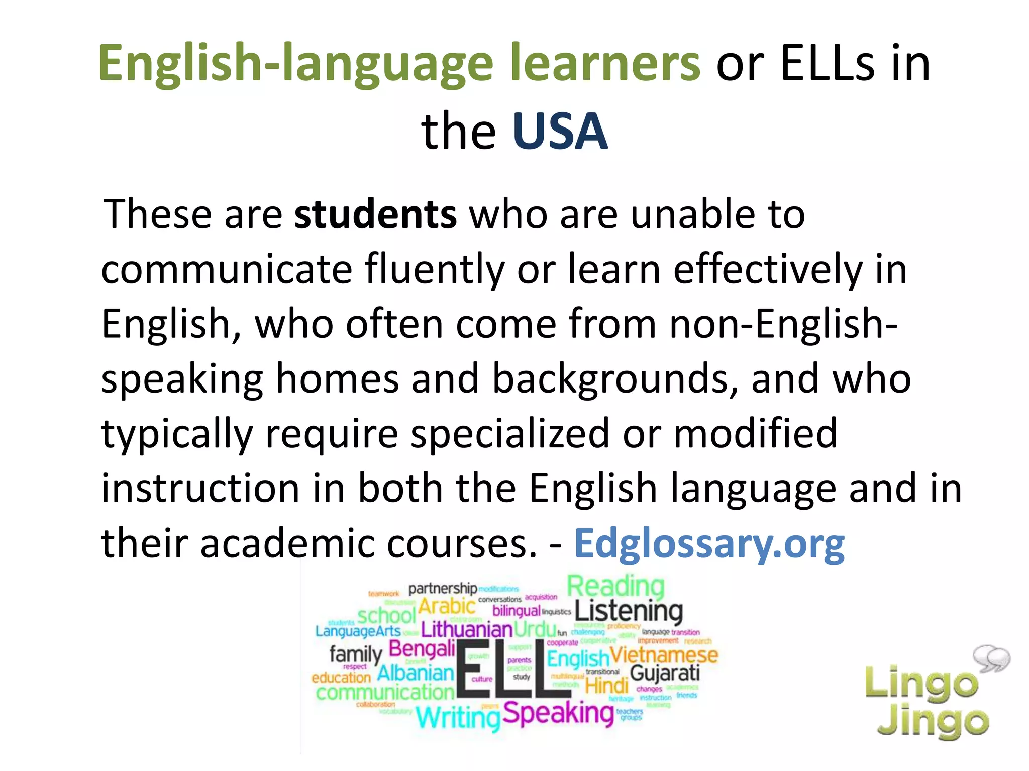 English-language learners or ELLs in
the USA
These are students who are unable to
communicate fluently or learn effectively in
English, who often come from non-English-
speaking homes and backgrounds, and who
typically require specialized or modified
instruction in both the English language and in
their academic courses. - Edglossary.org
 