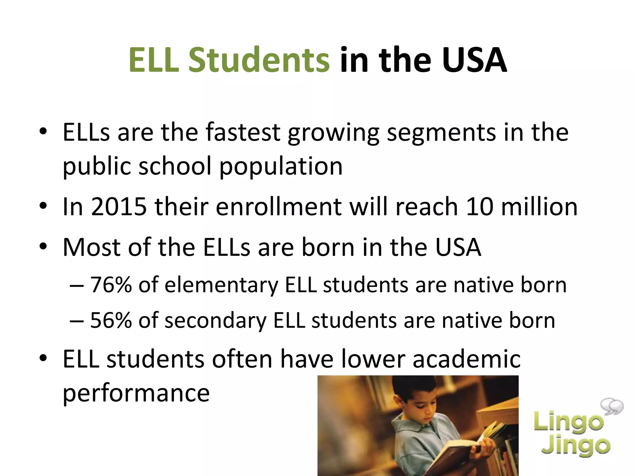 ELL Students in the USA
• ELLs are the fastest growing segments in the
public school population
• In 2015 their enrollment will reach 10 million
• Most of the ELLs are born in the USA
– 76% of elementary ELL students are native born
– 56% of secondary ELL students are native born
• ELL students often have lower academic
performance
 