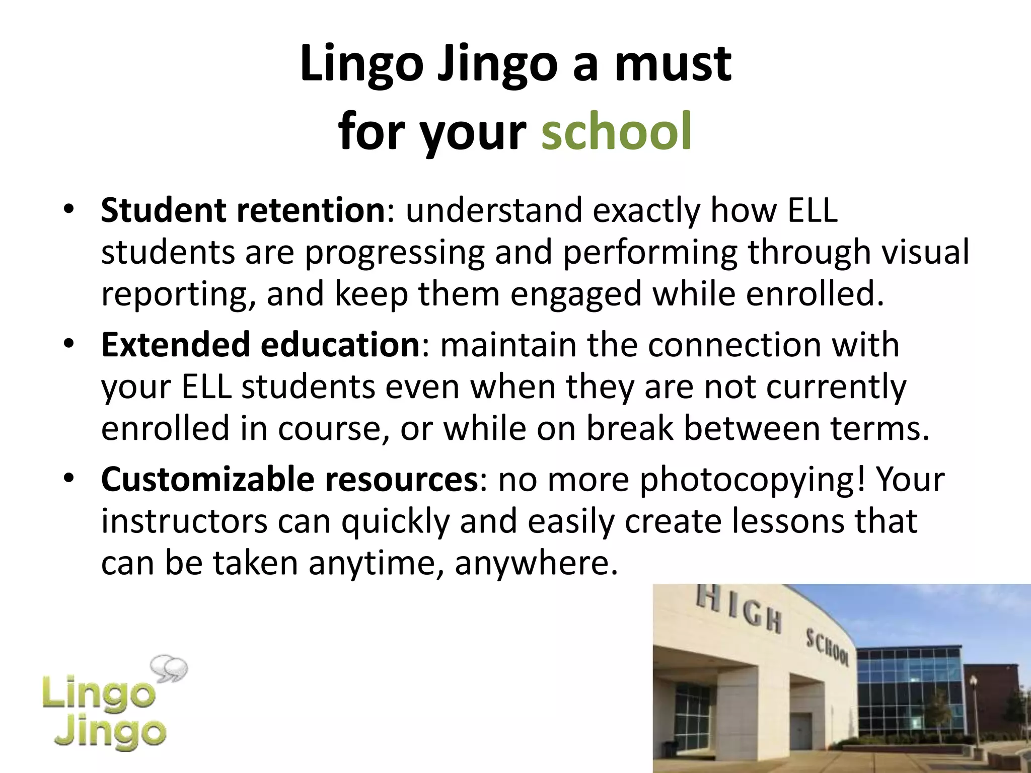 Lingo Jingo a must
for your school
• Student retention: understand exactly how ELL
students are progressing and performing through visual
reporting, and keep them engaged while enrolled.
• Extended education: maintain the connection with
your ELL students even when they are not currently
enrolled in course, or while on break between terms.
• Customizable resources: no more photocopying! Your
instructors can quickly and easily create lessons that
can be taken anytime, anywhere.
 