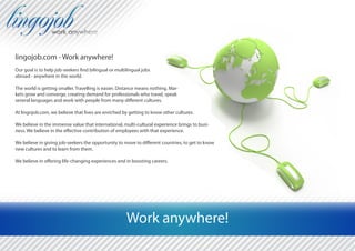 lingojob.com - Work anywhere!
Our goal is to help job-seekers find bilingual or multilingual jobs
abroad - anywhere in the world.

The world is getting smaller. Travelling is easier. Distance means nothing. Mar-
kets grow and converge, creating demand for professionals who travel, speak
several languages and work with people from many different cultures.

At lingojob.com, we believe that lives are enriched by getting to know other cultures.

We believe in the immense value that international, multi-cultural experience brings to busi-
ness. We believe in the effective contribution of employees with that experience.

We believe in giving job-seekers the opportunity to move to different countries, to get to know
new cultures and to learn from them.

We believe in offering life-changing experiences and in boosting careers.




                                                       Work anywhere!
 