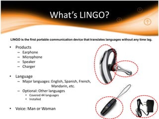 What’s LINGO?LINGO is the first portable communication device that translates languages without any time lag.ProductsEarphoneMicrophoneSpeakerChargerLanguageMajor languages: English, Spanish, French,			           Mandarin, etc.Optional: Other languages Covered 44 languagesInstalledVoice: Man or Woman