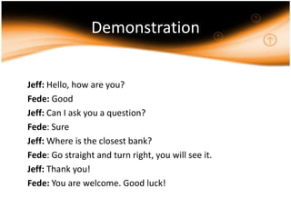Demonstration	Jeff: Hello, how are you?	Fede: Good	Jeff: Can I ask you a question?	Fede: Sure	Jeff: Where is the closest bank?	Fede: Go straight and turn right, you will see it.	Jeff: Thank you! 	Fede: You are welcome. Good luck!