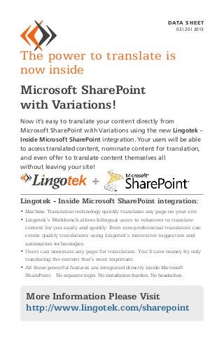 DATA SH EET
                                                                03 | 20 | 2013




The power to translate is
now inside
Microsoft SharePoint
with Variations!
Now it’s easy to translate your content directly from
Microsoft SharePoint with Variations using the new Lingotek -
Inside Microsoft SharePoint integration. Your users will be able
to access translated content, nominate content for translation,
and even offer to translate content themselves all
without leaving your site!




Lingotek - Inside Microsoft SharePoint integration:
•  achine Translation technology quickly translates any page on your site.
  M
•  ingotek’s Workbench allows bilingual users to volunteer to translate
  L
  content for you easily and quickly. Even non-professional translators can
  create quality translations using Lingotek’s innovative suggestion and
  automation technologies.
•  sers can nominate any page for translation. You’ll save money by only
  U
  translating the content that’s most important.
•  ll these powerful features are integrated directly inside Microsoft
  A
  SharePoint. No separate login. No installation burden. No headaches.



  More Information Please Visit
  http://www.lingotek.com/sharepoint
 