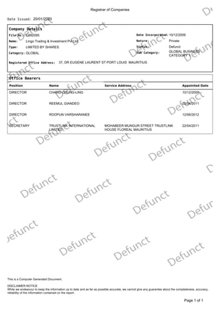Registrar of Companies
20/01/2023
Date Issued:
Company Details
Date Incorporated:
Nature:
GLOBAL BUSINESS
CATEGORY 1
Sub Category:
Status:
10/12/2009
Private
Defunct
File No.:
Name:
C092095
Lingo Trading & Investment Pvt Ltd
Type:
Category:
LIMITED BY SHARES
GLOBAL
Registered Office Address: 37, DR EUGENE LAURENT ST PORT LOUIS MAURITIUS
Office Bearers
Position Name Service Address Appointed Date
DIRECTOR CHANG CHUNG-LING 10/12/2009
DIRECTOR REEMUL GIANDEO 22/04/2011
DIRECTOR ROOPUN VARSHARANEE 12/06/2012
SECRETARY TRUSTLINK INTERNATIONAL
LIMITED
MOHABEER MUNGUR STREET TRUSTLINK
HOUSE FLOREAL MAURITIUS
22/04/2011
of 1
Page 1
DISCLAIMER NOTICE
While we endeavour to keep the information up to date and as far as possible accurate, we cannot give any guarantee about the completeness, accuracy,
reliability of the information contained on the report.
This is a Computer Generated Document.
 