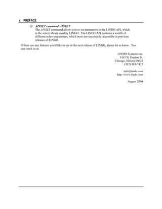 x PREFACE
APISET command:APISET
The APISET command allows you to set parameters in the LINDO API, which
is the solver library used by LINGO. The LINDO API contains a wealth of
different solver parameters, which were not necessarily accessible in previous
releases of LINGO.
If there are any features you'd like to see in the next release of LINGO, please let us know. You
can reach us at:
LINDO Systems Inc.
1415 N. Dayton St.
Chicago, Illinois 60622
(312) 988-7422
info@lindo.com
http://www.lindo.com
August 2004

 