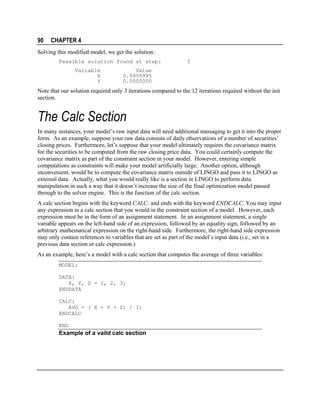 90

CHAPTER 4

Solving this modified model, we get the solution:
Feasible solution found at step:
Variable
X
Y

3

Value
0.9999995
0.0000000

Note that our solution required only 3 iterations compared to the 12 iterations required without the init
section.

The Calc Section
In many instances, your model’s raw input data will need additional massaging to get it into the proper
form. As an example, suppose your raw data consists of daily observations of a number of securities’
closing prices. Furthermore, let’s suppose that your model ultimately requires the covariance matrix
for the securities to be computed from the raw closing price data. You could certainly compute the
covariance matrix as part of the constraint section in your model. However, entering simple
computations as constraints will make your model artificially large. Another option, although
inconvenient, would be to compute the covariance matrix outside of LINGO and pass it to LINGO as
external data. Actually, what you would really like is a section in LINGO to perform data
manipulation in such a way that it doesn’t increase the size of the final optimization model passed
through to the solver engine. This is the function of the calc section.
A calc section begins with the keyword CALC: and ends with the keyword ENDCALC. You may input
any expression in a calc section that you would in the constraint section of a model. However, each
expression must be in the form of an assignment statement. In an assignment statement, a single
variable appears on the left-hand side of an expression, followed by an equality sign, followed by an
arbitrary mathematical expression on the right-hand side. Furthermore, the right-hand side expression
may only contain references to variables that are set as part of the model’s input data (i.e., set in a
previous data section or calc expression.)
As an example, here’s a model with a calc section that computes the average of three variables:
MODEL:
DATA:
X, Y, Z = 1, 2, 3;
ENDDATA
CALC:
AVG = ( X + Y + Z) / 3;
ENDCALC
END

Example of a valid calc section

 