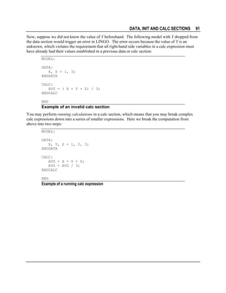 DATA, INIT AND CALC SECTIONS

91

Now, suppose we did not know the value of Y beforehand. The following model with Y dropped from
the data section would trigger an error in LINGO. The error occurs because the value of Y is an
unknown, which violates the requirement that all right-hand side variables in a calc expression must
have already had their values established in a previous data or calc section:
MODEL:
DATA:
X, Z = 1, 3;
ENDDATA
CALC:
AVG = ( X + Y + Z) / 3;
ENDCALC
END

Example of an invalid calc section
You may perform running calculations in a calc section, which means that you may break complex
calc expressions down into a series of smaller expressions. Here we break the computation from
above into two steps:
MODEL:
DATA:
X, Y, Z = 1, 2, 3;
ENDDATA
CALC:
AVG = X + Y + Z;
AVG = AVG / 3;
ENDCALC
END

Example of a running calc expression

 