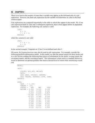92

CHAPTER 4

There is no limit to the number of times that a variable may appear on the left-hand side of a calc
expression. However, the final calc expression for the variable will determine its value in the final
solution report.
Calc expressions are computed sequentially in the order in which they appear in the model. So, if one
calc expression feeds its value into a subsequent expression, then it must appear before its dependent
expression. For example, the following calc section is valid:
CALC:
X = 1;
Y = X + 1;
ENDCALC

while this variation is not valid:
CALC:
Y = X + 1;
X = 1;
ENDCALC

In the second example, Y depends on X, but X is not defined until after Y.
Of course, Set looping functions may also be used in calc expressions. For example, consider the
following portfolio optimization model. In this model, we take the annual returns for three stocks and
in a calc section compute the following three pieces of information for the stocks: average return, the
covariance matrix, and the correlation matrix. This information is then used in a standard Markowitz
model to determine an optimal portfolio that meets a desired level of return while minimizing overall
risk.
MODEL:
SETS:
STOCKS: AVG_RET, WEIGHT;
DAYS;
SXD( DAYS, STOCKS): RETURN;
SXS( STOCKS, STOCKS): COVR, CORR;
ENDSETS
DATA:
DAYS
TARGET
STOCKS
RETURN

= 1..12;
= .15;
=
ATT
GMC
= 0.300
0.225
0.103
0.290
0.216
0.216
-0.046 -0.272
-0.071
0.144
0.056
0.107
0.038
0.321
0.089
0.305
0.090
0.195
0.083
0.390
0.035 -0.072

USX;
0.149
0.260
0.419
-0.078
0.169
-0.035
0.133
0.732
0.021
0.131
0.006

 