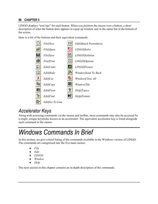 96 CHAPTER 5
LINGO displays “tool tips” for each button. When you position the mouse over a button, a short
description of what the button does appears in a pop up window and in the status bar at the bottom of
the screen.
Here is a list of the buttons and their equivalent commands:
File|New

Edit|Match Parenthesis

File|Open

LINGO|Solve

File|Save

LINGO|Solution

File|Print

LINGO|Options

Edit|Undo

LINGO|Picture

Edit|Redo

Window|Send To Back

Edit|Cut

Window|Close All

Edit|Copy

Window|Tile

Edit|Paste

Help|Topics

Edit|Find

Help|Pointer

Edit|Go To Line

Accelerator Keys
Along with accessing commands via the menus and toolbar, most commands may also be accessed by
a single, unique keystroke known as an accelerator. The equivalent accelerator key is listed alongside
each command in the menus.

Windows Commands In Brief
In this section, we give a brief listing of the commands available in the Windows version of LINGO.
The commands are categorized into the five main menus:
♦
♦
♦
♦
♦

File
Edit
LINGO
Window
Help

The next section in this chapter contains an in-depth description of the commands.

 