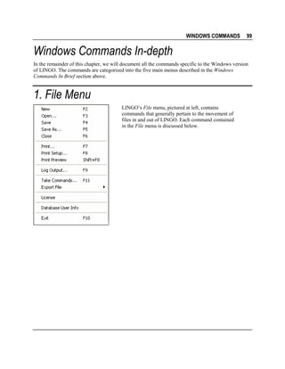 WINDOWS COMMANDS

99

Windows Commands In-depth
In the remainder of this chapter, we will document all the commands specific to the Windows version
of LINGO. The commands are categorized into the five main menus described in the Windows
Commands In Brief section above.

1. File Menu
LINGO’s File menu, pictured at left, contains
commands that generally pertain to the movement of
files in and out of LINGO. Each command contained
in the File menu is discussed below.

 