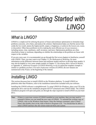 1 Getting Started with
LINGO
What is LINGO?
LINGO is a simple tool for utilizing the power of linear and nonlinear optimization to formulate large
problems concisely, solve them, and analyze the solution. Optimization helps you find the answer that
yields the best result; attains the highest profit, output, or happiness; or achieves the lowest cost, waste,
or discomfort. Often these problems involve making the most efficient use of your resources—
including money, time, machinery, staff, inventory, and more. Optimization problems are often
classified as linear or nonlinear, depending on whether the relationships in the problem are linear with
respect to the variables.
If you are a new user, it is recommended you go through the first seven chapters to familiarize yourself
with LINGO. Then, you may want to see Chapter 13, On Mathematical Modeling, for more
information on the difference between linear and nonlinear models and how to develop large models. It
may also be helpful to view some sample models in Chapter 12, Developing More Advanced Models,
or Appendix A, Additional Examples of LINGO Modeling, to see if a particular template example is
similar to a problem you have. For users of previous versions of LINGO, the new features are
summarized in the Preface at the beginning of the manual.

Installing LINGO
This section discusses how to install LINGO on the Windows platform. To install LINGO on
platforms other than Windows, refer to the installation instructions included with your software.
Installing the LINGO software is straightforward. To setup LINGO for Windows, place your CD in the
appropriate drive and run the installation program SETUP contained in the LINGO folder. The LINGO
installation program will open and guide you through the steps required to install LINGO on your hard
drive.
Note:

If there is a previous version of LINGO installed on your machine, then you may need to
uninstall it before you can install the new copy of LINGO. To uninstall the existing copy of
LINGO, click on the Windows Start button, select the Settings command, select Control
Panel, then double click on the Add or Remove Programs icon. You should then be able to
select LINGO and have the old version removed from your system.

1

 