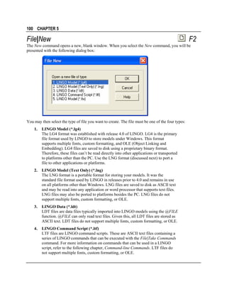 100 CHAPTER 5

File|New

F2

The New command opens a new, blank window. When you select the New command, you will be
presented with the following dialog box:

You may then select the type of file you want to create. The file must be one of the four types:
1.

LINGO Model (*.lg4)
The LG4 format was established with release 4.0 of LINGO. LG4 is the primary
file format used by LINGO to store models under Windows. This format
supports multiple fonts, custom formatting, and OLE (Object Linking and
Embedding). LG4 files are saved to disk using a proprietary binary format.
Therefore, these files can’t be read directly into other applications or transported
to platforms other than the PC. Use the LNG format (discussed next) to port a
file to other applications or platforms.

2.

LINGO Model (Text Only) (*.lng)
The LNG format is a portable format for storing your models. It was the
standard file format used by LINGO in releases prior to 4.0 and remains in use
on all platforms other than Windows. LNG files are saved to disk as ASCII text
and may be read into any application or word processor that supports text files.
LNG files may also be ported to platforms besides the PC. LNG files do not
support multiple fonts, custom formatting, or OLE.

3.

LINGO Data (*.ldt)
LDT files are data files typically imported into LINGO models using the @FILE
function. @FILE can only read text files. Given this, all LDT files are stored as
ASCII text. LDT files do not support multiple fonts, custom formatting, or OLE.

4.

LINGO Command Script (*.ltf)
LTF files are LINGO command scripts. These are ASCII text files containing a
series of LINGO commands that can be executed with the File|Take Commands
command. For more information on commands that can be used in a LINGO
script, refer to the following chapter, Command-line Commands. LTF files do
not support multiple fonts, custom formatting, or OLE.

 
