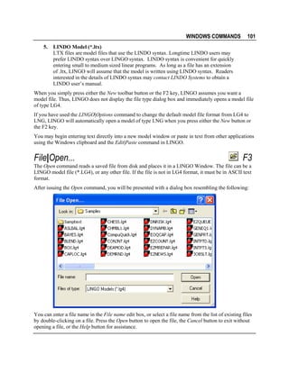 WINDOWS COMMANDS
5.

101

LINDO Model (*.ltx)
LTX files are model files that use the LINDO syntax. Longtime LINDO users may
prefer LINDO syntax over LINGO syntax. LINDO syntax is convenient for quickly
entering small to medium sized linear programs. As long as a file has an extension
of .ltx, LINGO will assume that the model is written using LINDO syntax. Readers
interested in the details of LINDO syntax may contact LINDO Systems to obtain a
LINDO user’s manual.

When you simply press either the New toolbar button or the F2 key, LINGO assumes you want a
model file. Thus, LINGO does not display the file type dialog box and immediately opens a model file
of type LG4.
If you have used the LINGO|Options command to change the default model file format from LG4 to
LNG, LINGO will automatically open a model of type LNG when you press either the New button or
the F2 key.
You may begin entering text directly into a new model window or paste in text from other applications
using the Windows clipboard and the Edit|Paste command in LINGO.

File|Open...

F3

The Open command reads a saved file from disk and places it in a LINGO Window. The file can be a
LINGO model file (*.LG4), or any other file. If the file is not in LG4 format, it must be in ASCII text
format.
After issuing the Open command, you will be presented with a dialog box resembling the following:

You can enter a file name in the File name edit box, or select a file name from the list of existing files
by double-clicking on a file. Press the Open button to open the file, the Cancel button to exit without
opening a file, or the Help button for assistance.

 