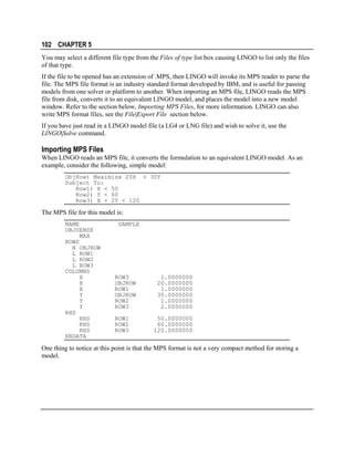 102 CHAPTER 5
You may select a different file type from the Files of type list box causing LINGO to list only the files
of that type.
If the file to be opened has an extension of .MPS, then LINGO will invoke its MPS reader to parse the
file. The MPS file format is an industry standard format developed by IBM, and is useful for passing
models from one solver or platform to another. When importing an MPS file, LINGO reads the MPS
file from disk, converts it to an equivalent LINGO model, and places the model into a new model
window. Refer to the section below, Importing MPS Files, for more information. LINGO can also
write MPS format files, see the File|Export File section below.
If you have just read in a LINGO model file (a LG4 or LNG file) and wish to solve it, use the
LINGO|Solve command.

Importing MPS Files
When LINGO reads an MPS file, it converts the formulation to an equivalent LINGO model. As an
example, consider the following, simple model:
ObjRow) Maximize 20X + 30Y
Subject To:
Row1) X < 50
Row2) Y < 60
Row3) X + 2Y < 120

The MPS file for this model is:
NAME
OBJSENSE
MAX
ROWS
N OBJROW
L ROW1
L ROW2
L ROW3
COLUMNS
X
X
X
Y
Y
Y
RHS
RHS
RHS
RHS
ENDATA

SAMPLE

ROW3
OBJROW
ROW1
OBJROW
ROW2
ROW3
ROW1
ROW2
ROW3

1.0000000
20.0000000
1.0000000
30.0000000
1.0000000
2.0000000
50.0000000
60.0000000
120.0000000

One thing to notice at this point is that the MPS format is not a very compact method for storing a
model.

 