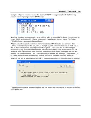 WINDOWS COMMANDS

103

Using the File|Open command to read this file into LINGO, we are presented with the following
window containing an equivalent LINGO model:

Note how the model is automatically converted from MPS format to LINGO format. Should you wish
to save the file again using MPS format rather than LINGO format, you may use the File|Export
File|MPS Format… command discussed below.
When it comes to acceptable constraint and variable names, MPS format is less restrictive than
LINGO. To compensate for this fact, LINGO attempts to patch names when reading an MPS file, so
that all the incoming names are compatible with its syntax. LINGO does this by substituting an
underscore for any character in a name that is not admissible. In most cases, this will work out OK.
However, there is a chance for name collisions where two or more names get mapped into one. For
instance, the variable names X.1 and X%1 would both get mapped into the single LINGO name X_1.
Of course, situations such as this entirely alter the structure of the model rendering it incorrect.
However, you will be warned whenever LINGO has to patch a name with the following error message:

This message displays the number of variable and row names that were patched to get them to conform
to LINGO syntax.

 