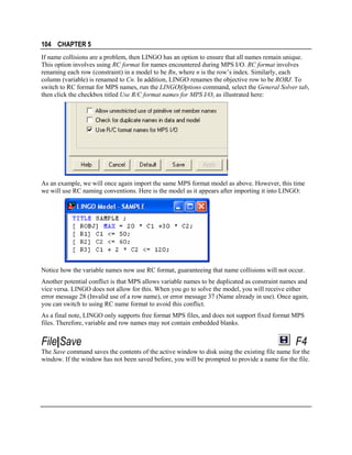 104 CHAPTER 5
If name collisions are a problem, then LINGO has an option to ensure that all names remain unique.
This option involves using RC format for names encountered during MPS I/O. RC format involves
renaming each row (constraint) in a model to be Rn, where n is the row’s index. Similarly, each
column (variable) is renamed to Cn. In addition, LINGO renames the objective row to be ROBJ. To
switch to RC format for MPS names, run the LINGO|Options command, select the General Solver tab,
then click the checkbox titled Use R/C format names for MPS I/O, as illustrated here:

As an example, we will once again import the same MPS format model as above. However, this time
we will use RC naming conventions. Here is the model as it appears after importing it into LINGO:

Notice how the variable names now use RC format, guaranteeing that name collisions will not occur.
Another potential conflict is that MPS allows variable names to be duplicated as constraint names and
vice versa. LINGO does not allow for this. When you go to solve the model, you will receive either
error message 28 (Invalid use of a row name), or error message 37 (Name already in use). Once again,
you can switch to using RC name format to avoid this conflict.
As a final note, LINGO only supports free format MPS files, and does not support fixed format MPS
files. Therefore, variable and row names may not contain embedded blanks.

File|Save

F4

The Save command saves the contents of the active window to disk using the existing file name for the
window. If the window has not been saved before, you will be prompted to provide a name for the file.

 