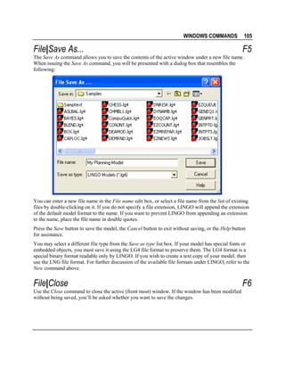 WINDOWS COMMANDS

File|Save As...

105

F5

The Save As command allows you to save the contents of the active window under a new file name.
When issuing the Save As command, you will be presented with a dialog box that resembles the
following:

You can enter a new file name in the File name edit box, or select a file name from the list of existing
files by double-clicking on it. If you do not specify a file extension, LINGO will append the extension
of the default model format to the name. If you want to prevent LINGO from appending an extension
to the name, place the file name in double quotes.
Press the Save button to save the model, the Cancel button to exit without saving, or the Help button
for assistance.
You may select a different file type from the Save as type list box. If your model has special fonts or
embedded objects, you must save it using the LG4 file format to preserve them. The LG4 format is a
special binary format readable only by LINGO. If you wish to create a text copy of your model, then
use the LNG file format. For further discussion of the available file formats under LINGO, refer to the
New command above.

File|Close
Use the Close command to close the active (front most) window. If the window has been modified
without being saved, you’ll be asked whether you want to save the changes.

F6

 