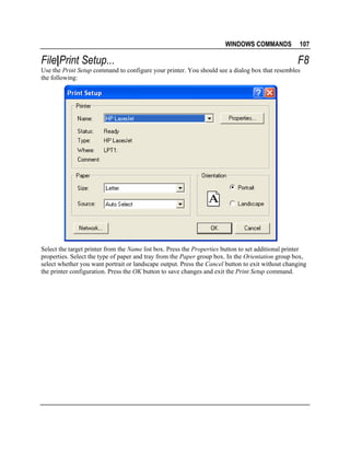 WINDOWS COMMANDS

File|Print Setup...

107

F8

Use the Print Setup command to configure your printer. You should see a dialog box that resembles
the following:

Select the target printer from the Name list box. Press the Properties button to set additional printer
properties. Select the type of paper and tray from the Paper group box. In the Orientation group box,
select whether you want portrait or landscape output. Press the Cancel button to exit without changing
the printer configuration. Press the OK button to save changes and exit the Print Setup command.

 
