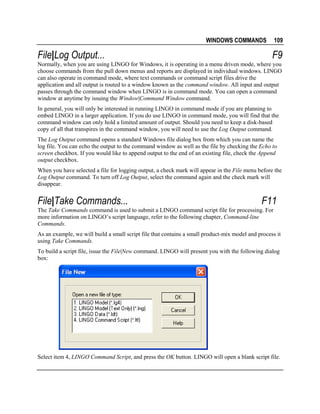 WINDOWS COMMANDS

File|Log Output...

109

F9

Normally, when you are using LINGO for Windows, it is operating in a menu driven mode, where you
choose commands from the pull down menus and reports are displayed in individual windows. LINGO
can also operate in command mode, where text commands or command script files drive the
application and all output is routed to a window known as the command window. All input and output
passes through the command window when LINGO is in command mode. You can open a command
window at anytime by issuing the Window|Command Window command.
In general, you will only be interested in running LINGO in command mode if you are planning to
embed LINGO in a larger application. If you do use LINGO in command mode, you will find that the
command window can only hold a limited amount of output. Should you need to keep a disk-based
copy of all that transpires in the command window, you will need to use the Log Output command.
The Log Output command opens a standard Windows file dialog box from which you can name the
log file. You can echo the output to the command window as well as the file by checking the Echo to
screen checkbox. If you would like to append output to the end of an existing file, check the Append
output checkbox.
When you have selected a file for logging output, a check mark will appear in the File menu before the
Log Output command. To turn off Log Output, select the command again and the check mark will
disappear.

File|Take Commands...

F11

The Take Commands command is used to submit a LINGO command script file for processing. For
more information on LINGO’s script language, refer to the following chapter, Command-line
Commands.
As an example, we will build a small script file that contains a small product-mix model and process it
using Take Commands.
To build a script file, issue the File|New command. LINGO will present you with the following dialog
box:

Select item 4, LINGO Command Script, and press the OK button. LINGO will open a blank script file.

 