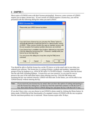 2 CHAPTER 1
Most copies of LINGO come with their licenses preinstalled. However, some versions of LINGO
require you to input a license key. If your version of LINGO requires a license key, you will be
presented with the following dialog box when you start LINGO:

You should be able to find the license key on the CD sleeve or in the email sent to you when you
ordered your software. The license key is a string of letters, symbols and numbers, separated into
groups of four by hyphens (e.g., r82m-XCW2-dZu?-%72S-fD?S-Wp@). Carefully enter the license
into the edit field, including hyphens. License keys are case sensitive, so you must be sure to
preserve the case of the individual letters when entering your key. Click the OK button and,
assuming the key was entered correctly, LINGO will then start. In the future, you will be able to run
LINGO directly without entering the key.
Note:

If you received your license key by email, then you have the option of cutting-and-pasting it
into the license key dialog box. Cut the key from the email that contains it with the Ctrl+C
key, then select the key field in LINGO dialog box and paste the key with the Ctrl+V key.

If you don’t have a key, you can choose to run LINGO in demo mode by clicking the Demo button. In
demo mode, LINGO has all the functionality of a standard version of LINGO with the one exception
that the maximum problem size is restricted. Demo licenses expire after 30 days.

 