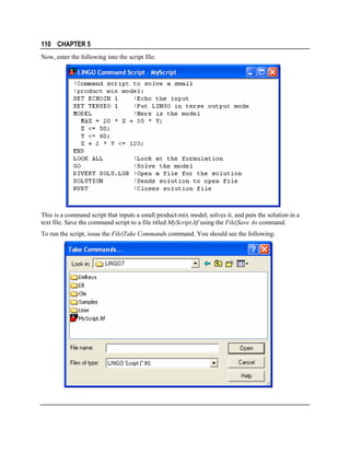 110 CHAPTER 5
Now, enter the following into the script file:

This is a command script that inputs a small product-mix model, solves it, and puts the solution in a
text file. Save the command script to a file titled MyScript.ltf using the File|Save As command.
To run the script, issue the File|Take Commands command. You should see the following:

 