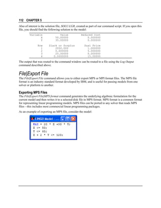112 CHAPTER 5
Also of interest is the solution file, SOLU.LGR, created as part of our command script. If you open this
file, you should find the following solution to the model:
Variable
X
Y
Row
1
2
3
4

Value
50.00000
35.00000
Slack or Surplus
2050.000
0.000000
25.00000
0.0000000

Reduced Cost
0.000000
0.000000
Dual Price
1.000000
5.000000
0.000000
15.00000

The output that was routed to the command window can be routed to a file using the Log Output
command described above.

File|Export File
The File|Export File command allows you to either export MPS or MPI format files. The MPS file
format is an industry standard format developed by IBM, and is useful for passing models from one
solver or platform to another.

Exporting MPS Files
The File|Export File|MPS format command generates the underlying algebraic formulation for the
current model and then writes it to a selected disk file in MPS format. MPS format is a common format
for representing linear programming models. MPS files can be ported to any solver that reads MPS
files—this includes most commercial linear programming packages.
As an example of exporting an MPS file, consider the model:

 