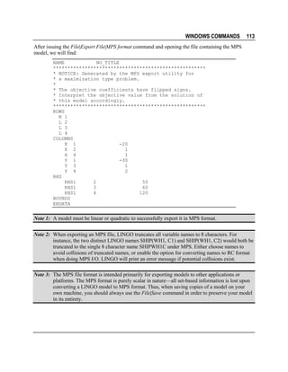 WINDOWS COMMANDS

113

After issuing the File|Export File|MPS format command and opening the file containing the MPS
model, we will find:
NAME
NO_TITLE
*****************************************************
* NOTICE: Generated by the MPS export utility for
* a maximization type problem.
*
* The objective coefficients have flipped signs.
* Interpret the objective value from the solution of
* this model accordingly.
*****************************************************
ROWS
N 1
L 2
L 3
L 4
COLUMNS
X 1
-20
X 2
1
X 4
1
Y 1
-30
Y 3
1
Y 4
2
RHS
RHS1
2
50
RHS1
3
60
RHS1
4
120
BOUNDS
ENDATA

Note 1: A model must be linear or quadratic to successfully export it in MPS format.
Note 2: When exporting an MPS file, LINGO truncates all variable names to 8 characters. For
instance, the two distinct LINGO names SHIP(WH1, C1) and SHIP(WH1, C2) would both be
truncated to the single 8 character name SHIPWH1C under MPS. Either choose names to
avoid collisions of truncated names, or enable the option for converting names to RC format
when doing MPS I/O. LINGO will print an error message if potential collisions exist.
Note 3: The MPS file format is intended primarily for exporting models to other applications or
platforms. The MPS format is purely scalar in nature—all set-based information is lost upon
converting a LINGO model to MPS format. Thus, when saving copies of a model on your
own machine, you should always use the File|Save command in order to preserve your model
in its entirety.

 
