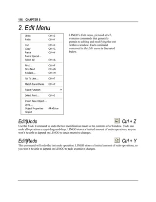 116 CHAPTER 5

2. Edit Menu
LINGO’s Edit menu, pictured at left,
contains commands that generally
pertain to editing and modifying the text
within a window. Each command
contained in the Edit menu is discussed
below.

Edit|Undo

Ctrl + Z

Use the Undo Command to undo the last modification made to the contents of a Window. Undo can
undo all operations except drag-and-drop. LINGO stores a limited amount of undo operations, so you
won’t be able to depend on LINGO to undo extensive changes.

Edit|Redo

Ctrl + Y

This command will redo the last undo operation. LINGO stores a limited amount of redo operations, so
you won’t be able to depend on LINGO to redo extensive changes.

 