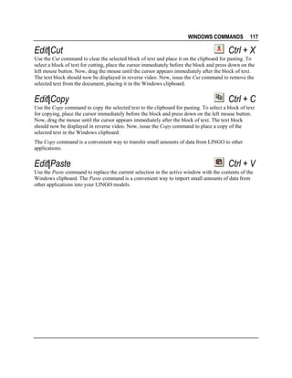 WINDOWS COMMANDS

Edit|Cut

117

Ctrl + X

Use the Cut command to clear the selected block of text and place it on the clipboard for pasting. To
select a block of text for cutting, place the cursor immediately before the block and press down on the
left mouse button. Now, drag the mouse until the cursor appears immediately after the block of text.
The text block should now be displayed in reverse video. Now, issue the Cut command to remove the
selected text from the document, placing it in the Windows clipboard.

Edit|Copy

Ctrl + C

Use the Copy command to copy the selected text to the clipboard for pasting. To select a block of text
for copying, place the cursor immediately before the block and press down on the left mouse button.
Now, drag the mouse until the cursor appears immediately after the block of text. The text block
should now be displayed in reverse video. Now, issue the Copy command to place a copy of the
selected text in the Windows clipboard.
The Copy command is a convenient way to transfer small amounts of data from LINGO to other
applications.

Edit|Paste

Ctrl + V

Use the Paste command to replace the current selection in the active window with the contents of the
Windows clipboard. The Paste command is a convenient way to import small amounts of data from
other applications into your LINGO models.

 