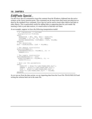 118 CHAPTER 5

Edit|Paste Special...
Use the Paste Special command to insert the contents from the Windows clipboard into the active
window at the cursor insertion point. This command can do much more than insert just plain text as
done by the standard Paste command. Paste Special can be used to insert other objects and links to
other objects. This is particularly useful for adding links to supporting data for your model. By
inserting a link to your data sources, it is much easier to find and view them.
As an example, suppose we have the following transportation model:
! A 3 Warehouse, 4 Customer
Transportation Problem;
SETS:
WAREHOUSE / WH1, WH2, WH3/: CAPACITY;
CUSTOMER / C1, C2, C3, C4/: DEMAND;
ROUTES(WAREHOUSE, CUSTOMER): COST, VOLUME;
ENDSETS
! The objective;
MIN = @SUM(ROUTES: COST * VOLUME);
! The demand constraints;
@FOR(CUSTOMER(J):
@SUM(WAREHOUSE(I): VOLUME(I, J)) >=
DEMAND(J));
! The supply constraints;
@FOR(WAREHOUSE(I): [SUP]
@SUM(CUSTOMER(J): VOLUME(I, J)) <=
CAPACITY(I));
! Here are the parameters;
DATA:
CAPACITY = @OLE('D:LNGTRANLINKS.XLS');
DEMAND = @OLE('D:LNGTRANLINKS.XLS');
COST = @OLE('D:LNGTRANLINKS.XLS');
@OLE('D:LNGTRANLINKS.XLS') = VOLUME;
ENDDATA

As we can see from the data section, we are importing data from the Excel file TRANLINKS.XLS and
writing the solution back out to the same file.

 
