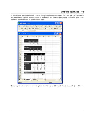 WINDOWS COMMANDS

119

A nice feature would be to insert a link to the spreadsheet into our model file. This way, we could view
the data and the solution without having to start Excel and load the spreadsheet. To do this, open Excel
and load the spreadsheet as we have done here:

For complete information on importing data from Excel, see Chapter 9, Interfacing with Spreadsheets.

 