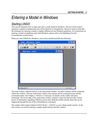GETTING STARTED

3

Entering a Model in Windows
Starting LINGO
This section illustrates how to input and solve a small model in Windows. The text of the model’s
equations is platform independent and will be identical on all platforms. However, keep in mind that
the technique for entering a model is slightly different on non-Windows platforms. For instructions on
entering a model on platforms other than Windows, please refer to the Modeling from the
Command-line section below.
When you start LINGO for Windows, your screen should resemble the following:

The outer window, labeled LINGO, is the main frame window. All other windows will be contained
within this window. The top of the frame window also contains all the command menus and the
command toolbar. See Chapter 5, Windows Commands, for details on the toolbar and menu
commands. The lower edge of the main frame window contains a status bar that provides various
pieces of information regarding LINGO's current state. Both the toolbar and the status bar can be
suppressed through the use of the LINGO|Options command.
The smaller child window labeled LINGO Model − LINGO1 is a new, blank model window. In the
next section, we will be entering a sample model directly into this window.

 