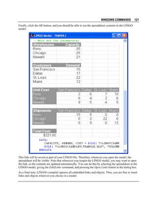 WINDOWS COMMANDS

121

Finally, click the OK button, and you should be able to see the spreadsheet contents in the LINGO
model:

This link will be saved as part of your LINGO file. Therefore, whenever you open the model, the
spreadsheet will be visible. Note that whenever you reopen the LINGO model, you may want to open
the link, so the contents are updated automatically. You can do this by selecting the spreadsheet in the
LINGO model, giving the Edit|Links command, and pressing the Open Links button in the dialog box.
As a final note, LINGO's compiler ignores all embedded links and objects. Thus, you are free to insert
links and objects wherever you choose in a model.

 