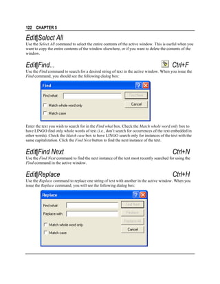 122 CHAPTER 5

Edit|Select All
Use the Select All command to select the entire contents of the active window. This is useful when you
want to copy the entire contents of the window elsewhere, or if you want to delete the contents of the
window.

Edit|Find...

Ctrl+F

Use the Find command to search for a desired string of text in the active window. When you issue the
Find command, you should see the following dialog box:

Enter the text you wish to search for in the Find what box. Check the Match whole word only box to
have LINGO find only whole words of text (i.e., don’t search for occurrences of the text embedded in
other words). Check the Match case box to have LINGO search only for instances of the text with the
same capitalization. Click the Find Next button to find the next instance of the text.

Edit|Find Next

Ctrl+N

Use the Find Next command to find the next instance of the text most recently searched for using the
Find command in the active window.

Edit|Replace

Ctrl+H

Use the Replace command to replace one string of text with another in the active window. When you
issue the Replace command, you will see the following dialog box:

 