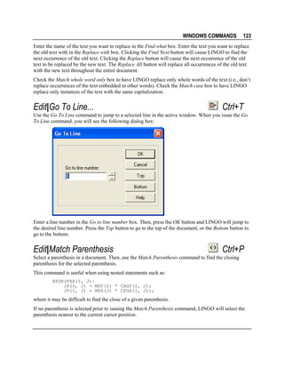 WINDOWS COMMANDS

123

Enter the name of the text you want to replace in the Find what box. Enter the text you want to replace
the old text with in the Replace with box. Clicking the Find Next button will cause LINGO to find the
next occurrence of the old text. Clicking the Replace button will cause the next occurrence of the old
text to be replaced by the new text. The Replace All button will replace all occurrences of the old text
with the new text throughout the entire document.
Check the Match whole word only box to have LINGO replace only whole words of the text (i.e., don’t
replace occurrences of the text embedded in other words). Check the Match case box to have LINGO
replace only instances of the text with the same capitalization.

Edit|Go To Line...

Ctrl+T

Use the Go To Line command to jump to a selected line in the active window. When you issue the Go
To Line command, you will see the following dialog box:

Enter a line number in the Go to line number box. Then, press the OK button and LINGO will jump to
the desired line number. Press the Top button to go to the top of the document, or the Bottom button to
go to the bottom.

Edit|Match Parenthesis

Ctrl+P

Select a parenthesis in a document. Then, use the Match Parenthesis command to find the closing
parenthesis for the selected parenthesis.
This command is useful when using nested statements such as:
@FOR(FXA(I, J):
JP(I, J) = MPF(I) * CAGF(I, J);
JP(I, J) = MPA(J) * CFGA(I, J));

where it may be difficult to find the close of a given parenthesis.
If no parenthesis is selected prior to issuing the Match Parenthesis command, LINGO will select the
parenthesis nearest to the current cursor position.

 